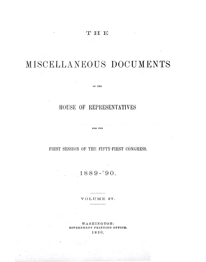 handle is hein.usccsset/usconset33570 and id is 1 raw text is: 
















MISCELLANEOUS DOCUMENTS




                    OF THE





          HOUSE OF REPRESENTATIVES




                    FOR TfHE


fI{'ST SESSION OF THE FIPTY-FIRST CONGRESS.





         1889-'90.





         VOLUME  37.






         WASHINGTON:
      GOVERN.xExaT PRINTING OFFICER.
             1890.


