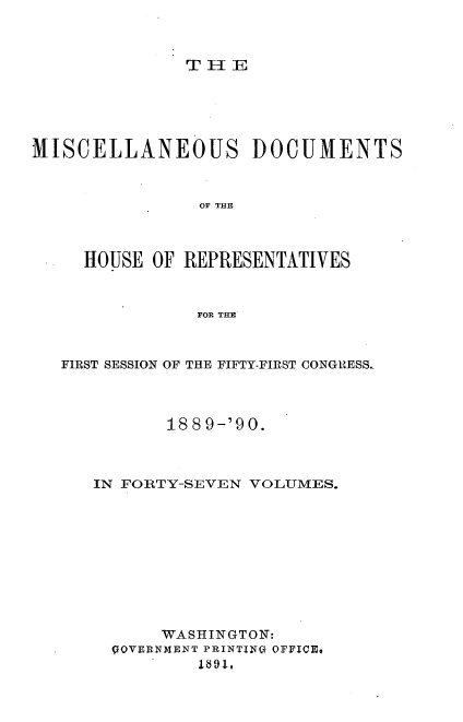 handle is hein.usccsset/usconset33572 and id is 1 raw text is: 



THlE


MISCELLANEOUS DOCUMENTS



                OF THE



     HOUSE OF REPRESENTATIVES



                FOR THE


FIRST SESSION OF THE FIFTY-FIRST CONGRESS..




          188 9-'90.



   IN FORTY-SEVEN VOLUMES.











         WASHINGTON:
     POVERNMENT PRINTINQ OFFICE@
             189:1-,



