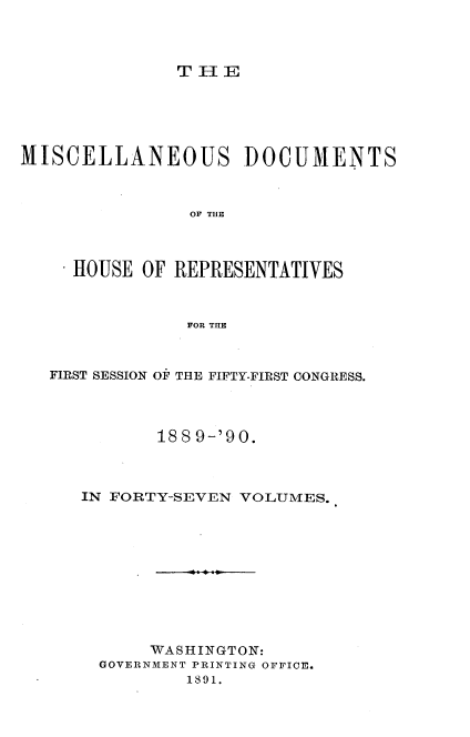 handle is hein.usccsset/usconset33573 and id is 1 raw text is: 



T IE


MISCELLANEOUS DOCUMENTS



                OF TIHE



     HOUSE OF REPRESENTATIVES



               FOR THE



   FIRST SESSION OF THE FIFTY-FIRST CONGRESS.




             1889-'90.



      IN FORTY-SEVEN VOLUMES.











            WASHINGTON:
       GOVERNMENT PRINTING OFFICE.
               1891.


