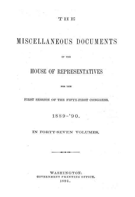 handle is hein.usccsset/usconset33574 and id is 1 raw text is: 



TIlE


MISCELLANEOUS )OCUMENTS



                OF THE



     HOUSE OF REPRESENTATIVES



               FOR THE


   FIRST SESSION OF THE FIFTY-FIRST CONGRESS.



             1889-'90.



     IN FORTY-SEVEN VOLUMES.










            WASHINGTON:
       GOVEjRNM D'NT PR INTI N0 QFFIC C B
               1,891.


