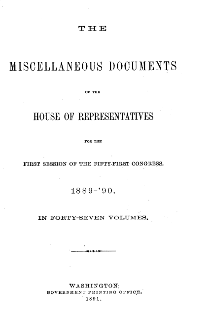handle is hein.usccsset/usconset33575 and id is 1 raw text is: 



THE


MISCELLANEOUS DOCUMENTS



                OF THE




     HOUSE OF REPRESENTATIVES



                FOR THE



   FIRST SESSION OF THE FIFTY-FIRST CONGRESS.




             1889-'90.



      IN FORTY-SEVEN VOLUMES.











            WASHINGTON
        GOVERNMENT PRINTING OFFICE.
                1891.


