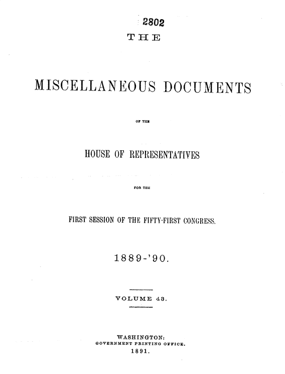 handle is hein.usccsset/usconset33576 and id is 1 raw text is: 


                     2802









MISCELLANEOUS DOCUMENTS




                    or THIU




          HOUSE OF REPRESENTATIVES




                   FOR THE


FIRST SESSION OF THE FIFTY-FIRST CONGRESS.





         1889-'90.





         VOLUME 48.





         WASHINGTON:
     GOVERNMENT PRINTING OFFICE.
            1891.


