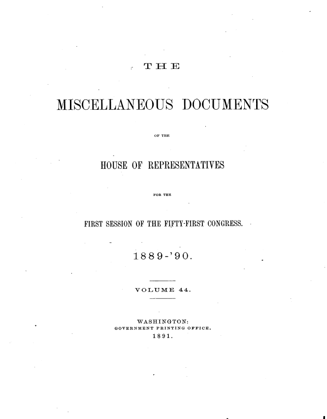 handle is hein.usccsset/usconset33577 and id is 1 raw text is: 















MISCELLANEOUS DOCUMENTS



                  OF THE




        HOUSE OF REPRESENTATIVES



                  FOR THE


FIRST SESSION OF THE FIFTY-FIRST CONGRESS.




         188 9-'90.




         VOLUME 44.




         WASHINGTON:
      GOVERNMENT PRINTING OFFICE.
             1891.


