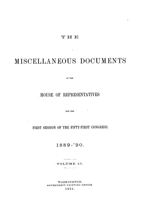 handle is hein.usccsset/usconset33578 and id is 1 raw text is: 








TELE


MISCELLANEOUS DOCUMENTS



                   OF THE


HOUSE


OF REPRESENTATIVES


FOR THE


FIRST SESSION OF THE FIFTY-FIRST CONGRESS.




         188 9-'90.




         VOLUME 45.




         WASHINGTON:
     GOVERNMENT PRINTING OFFICE,
            1891.


