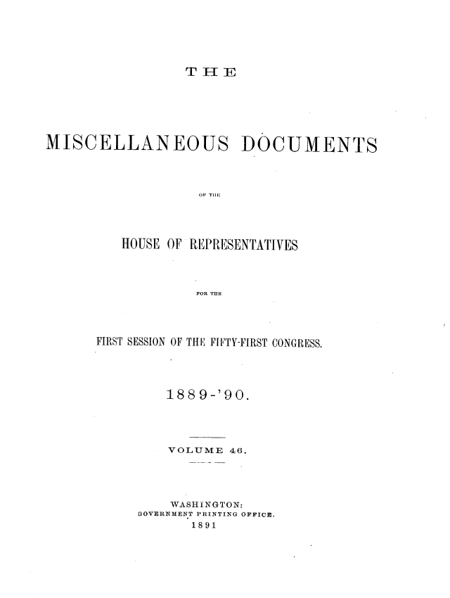 handle is hein.usccsset/usconset33579 and id is 1 raw text is: 






                  THE







MISCELLANEOUS DOCUMENTS




                   OF TilE'





          HOUSE OF REPRESENTATIVES




                   FOR THE


FIRST SESSION OF THE FIFTY-FIRST CONGRESS.





         188 9-'90.





         VOLUME 46.





         WASHINGTON:
     GOVERNMENT PRINTING OFFICE,
            1891


