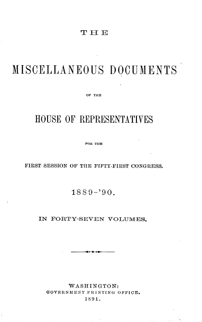 handle is hein.usccsset/usconset33580 and id is 1 raw text is: 




TIIE


MISCELLANEOUS DOCUMENTS



                OF THE



     HOUSE OF REPRESENTATIVES



                FOR THE


FIRST SESSION OF THE FIFTY-FIRST CONGRESS.




          1889-'90.



   IN FORTY-SEVEN VOLUMES.











         WASHINGTON:
     GOVERN31ENT PRINTING OFFICE.
             1891.


