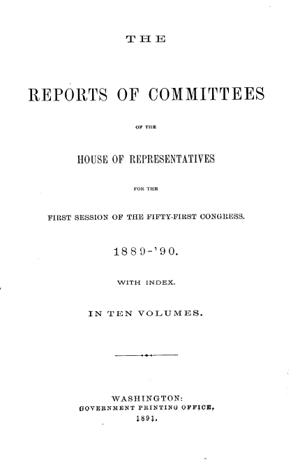 handle is hein.usccsset/usconset33581 and id is 1 raw text is: 



TIlE


REPORTS OF COMMITTEES


                OF TIE



       HOUSE OF REPRESENTATIVES


                FOR TUB



   FIRST SESSION OF THE FIFTY-FIRST CONGUESS.



             188 9-'9 0.


             WITH INDEX.



         IN TEN VOLUMES.









            WASHINGTON:
        GOVERNMENT PRINTIN(U OFFICE.
                1691,


