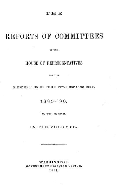 handle is hein.usccsset/usconset33583 and id is 1 raw text is: 


TE[V


REPORTS OF COMMITTEES


                OF THE



       HOUSE OF REPRESENTATIVES


                FOR THE



   FIRST SESSION OF THE FIFTY-FIRST CONGIESS.



             188 9-'90.


             WITH INDEX.



         IN TEN VOLUMES.










            WASHINGTON:
        GOVERNMENT PRINTING OFFICE.
                1891,


