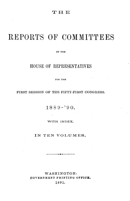 handle is hein.usccsset/usconset33584 and id is 1 raw text is: 

THE


REPORTS OF COMMITTEES


                OF THE



       HOUSE OF REPRESENTATIVES


                FOR TILE


   FIRST SESSION OF THE FIFTY-FIRST CONGRESS.



             188 9-'9 0.


             WITH INDEX.



         IN TEN VOLUMES.









            WASHINGTON:
       POYERNMENT PRINTING OFFICE,
                !$91,


