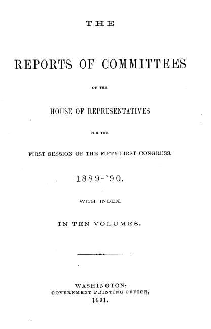 handle is hein.usccsset/usconset33585 and id is 1 raw text is: 


T-IE


REPORTS OF COMMITTEES


                OF TIlE



        HOUSE OF REPRESENTATIVES


                FOR TIE



   FIRST SESSION OF THE FIFTY-FIRST CONGRESS.



             1889-'90.


             WITH INDEX.



         IN TEN VOLUMES.









             WASHINGTON:
        GOVERNMENT PRINTING OFFICE?
                 891,


