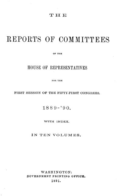 handle is hein.usccsset/usconset33586 and id is 1 raw text is: 


TIlE


REPORTS OF COMMITTEES


                OF TIE



       HOUSE OF REPRESENTATIVES


                FOR TIlE


   FIRST SESSION OF THE FIFTY-FIRST CONGRESS.



             1889-'90.


             WITH INDEX.



         IN TEN VOLUMES.










            WASHINGTON:
       %OVERNMENT PRINTING OFFICE.
                1891.


