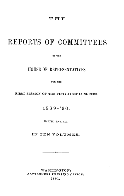handle is hein.usccsset/usconset33587 and id is 1 raw text is: 



T 1E


REPORTS OF COMMITTEES


                OF THE



       HOUSE OF REPRESENTATIVES


                FOR TILE


   FIRST SESSION OF THE FIFTY-FIRST CONGRESS.



             188 9-'90.


             WITH INDEX.



         IN TEN VOLUMES.









            WASHINGTON:
       GOVERNMENT PRINTING OFFICE,
                18 9-,


