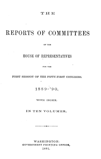 handle is hein.usccsset/usconset33588 and id is 1 raw text is: 



TIEL


REPORTS OF COMMITTEES


                OF THIC



       HO USE OF REPRESENTATIVES


                FOR TIE


   FIRST SESSION OF THE FIFTY-FIRST CONGRESS.



             188 9-'9 0.


             WITH INDEX.



         IN TEN VOLUMES.










            WASHINGTON:
       GOVERNMENT PRINTING OFFICE.
                1891.


