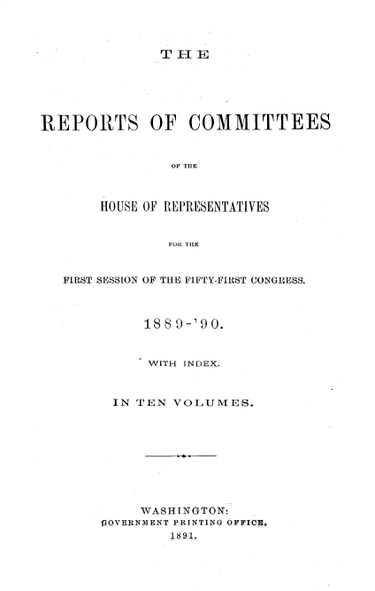 handle is hein.usccsset/usconset33589 and id is 1 raw text is: 



THE


REPORTS OF COMMITTEES



                OF TIHE



       HOUSE OF REPRESENTATIVES


                FOIR TIHE



   FIRST SESSION OF THE FIFTY-FIRST CONGRESS.



             18S9-'90.


             WITH INDEX.



         IN TEN VOLUMES.










            WASHINGTON:
        rOVERNMENT PRINTING OFFICE,
                1891.



