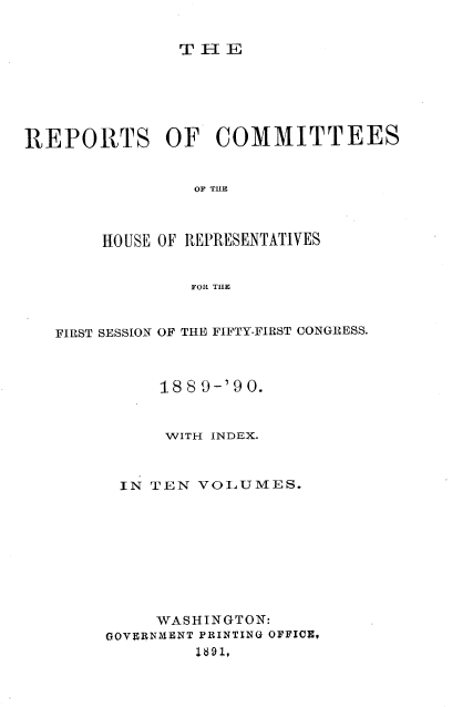 handle is hein.usccsset/usconset33590 and id is 1 raw text is: 


TELI


REPORTS OF COMMITTEES


                OF THE



       HOUSE OF REPRESENTATIVES


                FOR THE



   FIRST SESSION OF THE FIFTY-FIRST CONGRESS.



             1889-'90.


             WITH INDEX.


IN TEN


VOLUMES.


     WASHINGTON:
GOVERNmENT PRINTING OFFICE,



