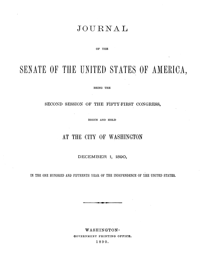 handle is hein.usccsset/usconset33591 and id is 1 raw text is: 





                    JOURNAL



                           OF THE




SENATE OF TILE UNITED STATES OF AMERICA,


                 BEING THE



SECOND SESSION OF THE FIFTY-FIRST CONGRESS,


               BEGUN AND HELD


AT THE


CITY OF WASHINGTON


                 DECEMBER   1, 1890,



IN THE ONE HUNDRED AND FIFTEENTH YEAR OF THE INDEPENDENCE OF THE UNITED STATES.












                   WASHINGTON-
               GOVERNMENT PRINTING OFFICE.
                       1890.


