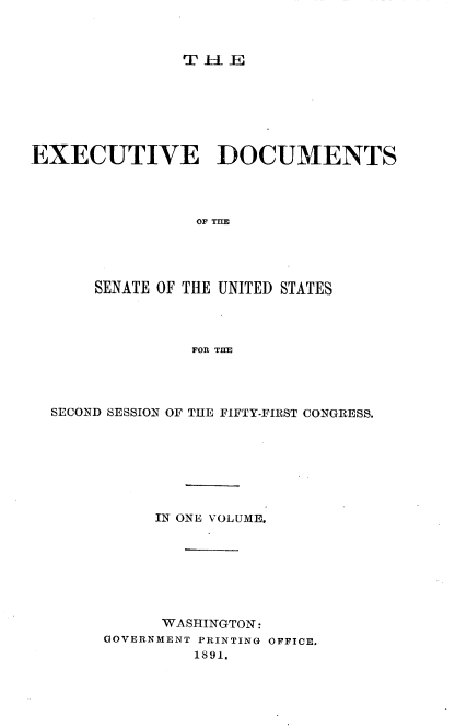 handle is hein.usccsset/usconset33592 and id is 1 raw text is: 



TilE


EXECUTIVE DOCUMENTS




                OF




      SENATE OF THE UNITED STATES




                FOR TI E


SECOND SESSION OF THE FIFTY-FIRST CONGRESS.







          IN ONE VOLUME.







          WASHINGTON:
     GOVERNMENT PRINTING OFFICE.
              1891.


