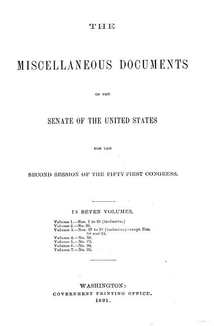 handle is hein.usccsset/usconset33593 and id is 1 raw text is: 




                    TI-I1








MISCELLANEOUS DOCUMENTS




                      OF THfE





         SENATE OF THE UNITED STATES




                     FOR 'TUB


SECOND     SESSION OF THE FIFTY-FIRST CONGRESS.







            IN SEVEN VOLUMES.

       Volume 1.-Nos. 1 to 25 (inclusive.)
       Vo1 Tme 2.-No. 26.
       Voltiuie 3.-Nos. 27 to 9:1 (incluMivc) oexcept Nos.
                5S aud 83.
       Volume 4.-No. 58.
       Volume 5.-No. 83.
       Volume .-.No. 94.
       Volume 7.-No. 95.







              WASHINGTON:

       GOVERNMENT PRINTING  OFFICE.
                   1891.


