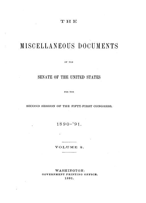 handle is hein.usccsset/usconset33594 and id is 1 raw text is: 





TH1v


MISCELLANEOUS DOCUMENTS



                OF THE




       SENATE OF THE UNITED STATES



                FOR THE


SECOND SESSION OF THE FIFTY-FIRST CONGRESS.





           1890-'91.






           VOLTJME Q.






           WASHINGTON:
      GOVERNMENT PRINTING OFFICE.
              1891.



