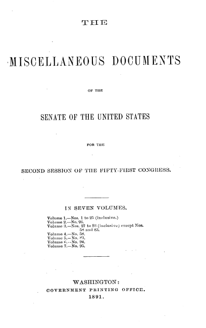 handle is hein.usccsset/usconset33595 and id is 1 raw text is: 













MISCELLANEOUS DOCUMENTS





                      OF THE





         SENATE OF THE UNITED STATES





                      FOR THE


SECOND SESSION OF THE FIFTY-FIRST CONGRESS.







            IN SEVEN VOLUMES.

       Volume 1.-Nos. 1 to 25 (inelnsive.)
       Volone 2.-No. 26.
       Volime 3.-Nos. 27 to 9:3 (i iclusi ve) oxccpt Nos.
                58 nd 83.
       Volume 4.-No. 58.
       Volume 5.-No. P3.
       Volnme ;.--No. 94.
       Volume 7.-No. 95.







              WASHINGTON:

       GOVERNMENT PRINTING OFFIOE.
                  1891.


