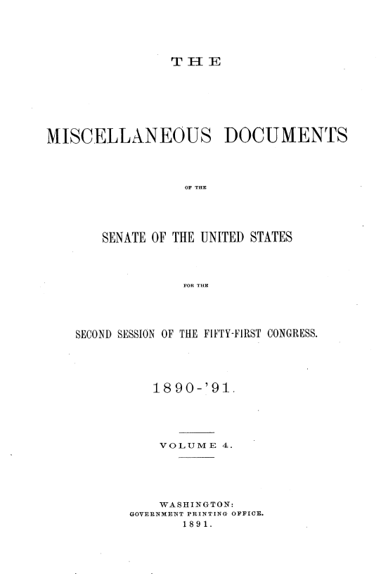 handle is hein.usccsset/usconset33596 and id is 1 raw text is: 





                 T H-E







MISCELLANEOUS DOCUMENTS




                  OF THE





       SENATE OF THE UNITED STATES




                  FOR THE


SECOND SESSION OF THE FIFTY-FIRST CONGRESS.





          1890-'91.





          VOLUME 4.





          WASHINGTON:
       GOVERNMENT PRINTING OFFICE.
              1891.


