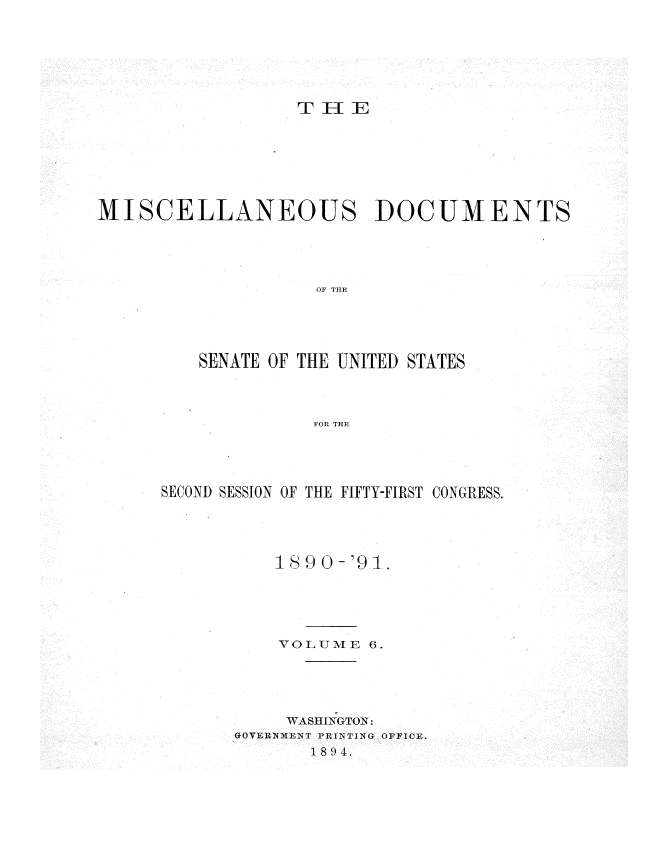 handle is hein.usccsset/usconset33597 and id is 1 raw text is: 







T    E


MISCELLANEOUS DOCUMENTS





                    OF THE





         SENATE OF THE UNITED STATES




                    FOR THE


SECOND SESSION OF THE FIFTY-FIRST CONGRESS.





           189 0-'9-.





           VOLUME 6.





           WASlN;GTO1N:
       GOVERNIENT PRINTING OFFICE.
              1894.


