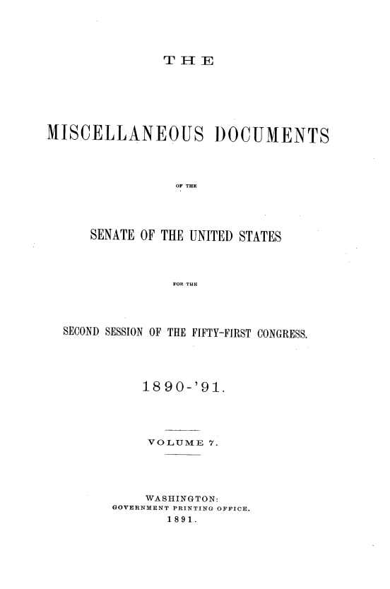 handle is hein.usccsset/usconset33598 and id is 1 raw text is: 





THE


MISCELLANEOUS DOCUMENTS




                 OF THE




      SENATE OF THE UNITED STATES




                 FOR THE


SECOND SESSION OF THE FIFTY-FIRST CONGRESS.





           1890-'91.





           VOLUME  7.





           WASHINGTON:
       GOVERNMENT PRINTING OFFICE.
              1891.


