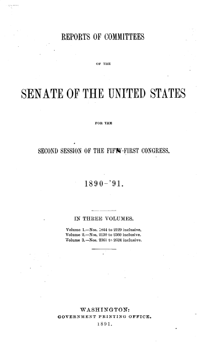 handle is hein.usccsset/usconset33599 and id is 1 raw text is: 






            REPORTS OF COMMITTEES




                      OF THE






SENATE OF THE UNITED STATES




                     FOR THE


SECOND SESSION OF THE FIFX-FIRST CONGRESS.






              1890-'91.






           IN THREE VOLUMES.

        Volume 1.-Nos. '844 to 2129 inclusive.
        Volume 2.-Nos, 2130 to 2360 inclusive.
        Volume 3.-Nos. 2361 t, 2624 inclusive.













            WASHINGTON:
      GOVERNMENT PRINTING OFFICE.
                 1891.


