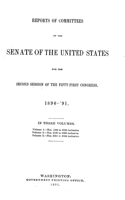 handle is hein.usccsset/usconset33600 and id is 1 raw text is: 




            REPORTS OF COMMITTEES



                      OF THE




SENATE OF THE UNITED STATES




                     FOR THE


SECOND SESSION OF THE FIFTY-FIRST CONGRESS.





              189 0-'91.





          IN THREE VOLUMES.

        Volume 1.-Nos. -844 to '2129 inclusive.
        Volume 2.-Nos. 2130 to 2360 inclusive.
        Volume 3.-Nos. 2361 tn 2624 inclusive.












           WASHINGTON:
     GOVERNMENT PRINTING OFFICE.
                1891.


