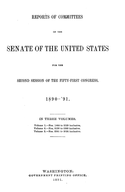 handle is hein.usccsset/usconset33601 and id is 1 raw text is: 




            REPORTS  OF  COMMITTEES




                      OF THE





SENATE OF THE UNITED STATES




                      FOR THE


SECOND SESSION OF THE FIFTY-FIRST CONGRESS.





              189 0-'91.





           IN THREE VOLUMES.

        Volume 1.-Nos. 1844 to 2129 inclusive.
        Volume 2.-Nos, 2130 to 2360 inclusive.
        Volume 3.-Nos. 2361 to 2624 inclusive.













            WASHINGTON:
      GOVERNMENT  PRINTING OFFICE.
                 1891.



