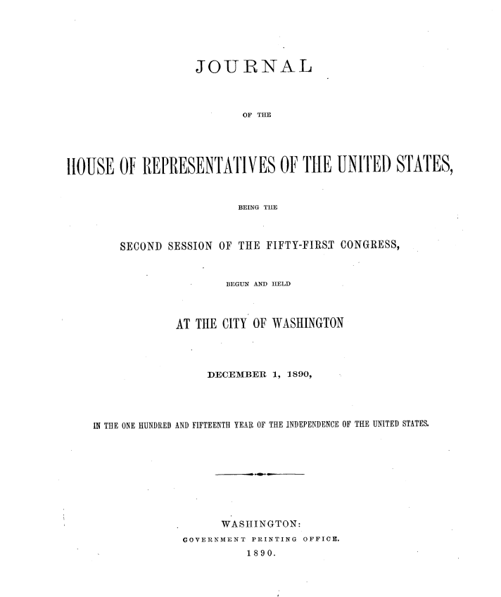 handle is hein.usccsset/usconset33602 and id is 1 raw text is: 





                   JOURNAL




                           NOF  THE





HOUSE   Of REPRESENTATIVES OF THE UNIT 1ED STATES,


                      BEING THE



    SECOND SESSION OF THE FIFTY-FIRST CONGRESS,



                    BEGUN AND HELD



             AT THE CITY OF WASHINGTON




                 DECEMBER  1, 1890,




IN THE ONE HUNDRED AND FIFTEENTH YEAR OF THE INDEPENDENCE OF THE UNITED STATES.









                   WASHINGTON:
              GOVERNMENT PRINTING OFFICE.


1890.


