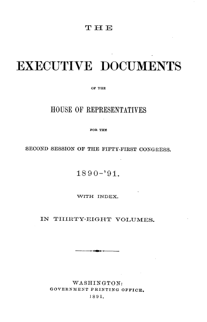 handle is hein.usccsset/usconset33603 and id is 1 raw text is: 



THE


EXECUTIVE DOCUMENTS


                0O? Tan~



       HO USE OF REPRESENTATIVES


                FOR THE


  SECOND SESSION OF THE FIFTY-FIRST CONGRESS.



             1890-'91.



             WITH INDEX.



     IN TIJRTY-EIGHT VOLUMES.










            WASHINGTON:
       GOVERNMENT PRINTING OFFICE.
                I891.


