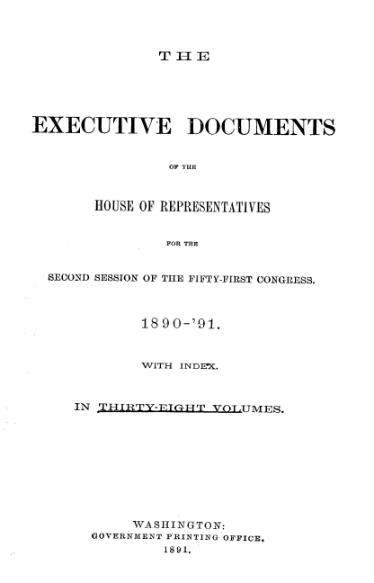 handle is hein.usccsset/usconset33604 and id is 1 raw text is: 



TH1E


EXECUTIVE DOCUMENTS


                OF 1TUEI



       HOUSE OF REPRESENTATIVES


                FOR THE


  SECOND SESSION OF THE FIFTY-FIRST CONGRESS.



             18 90-'91.



             WITH INDEX.



     IN TjHIRTY-ETG-HT VOT,UMES.










            WASHINGTON:
       GOVERNMENT PRINTING OFFICE.
                1891.


