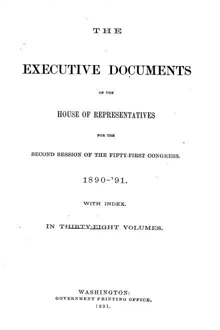 handle is hein.usccsset/usconset33605 and id is 1 raw text is: 



THE


EXECUTIVE DOCUMENTS


                OF THE



       HOUSE OF REPRESENTATIVES


                FOR THE


  SECOND SESSION OF THE FIFTY-FIRST CONGRESS.



             18 90-'91.



             WITH INDEX.



     IN TTTRTY-ETGHT VOLUMES.










            WASHINGTON:
       GOVERNMENT PRINTING OFFICE.
               189-1.


