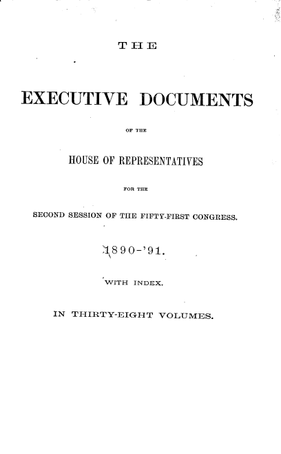handle is hein.usccsset/usconset33606 and id is 1 raw text is: 




TIE


EXECUTIVE DOCUMENTS


               oF THE



       HOUSE OF REPRESENTATIVES


               FOR THE


  SECOND SESSION OF THE FIFTY-FIRST CONGRESS.



            .18 90-'91.



            WITH INDEX.


IN THIRTY-EIGHT VOLUMES.


