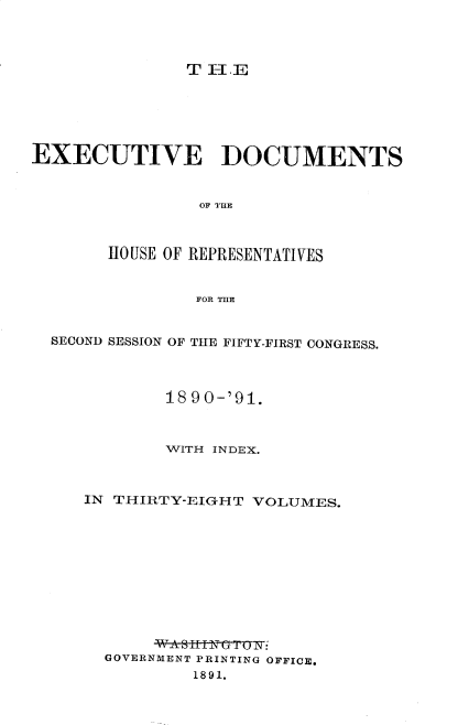 handle is hein.usccsset/usconset33607 and id is 1 raw text is: 




T H1.E


EXECUTIVE DOCUMENTS


                OF THE



        HOUSE OF REPRESENTATIVES


                FOR THE


  SECOND SESSION OF THE FIFTY-FIRST CONGRESS.




             18 90-'91.



             WITH INDEX.



     IN THIRTY-EIGHT  VOLUMES.











            _WA s Ifi f
       GOVERNMENT PRINTING OFFICE.
                1891.


