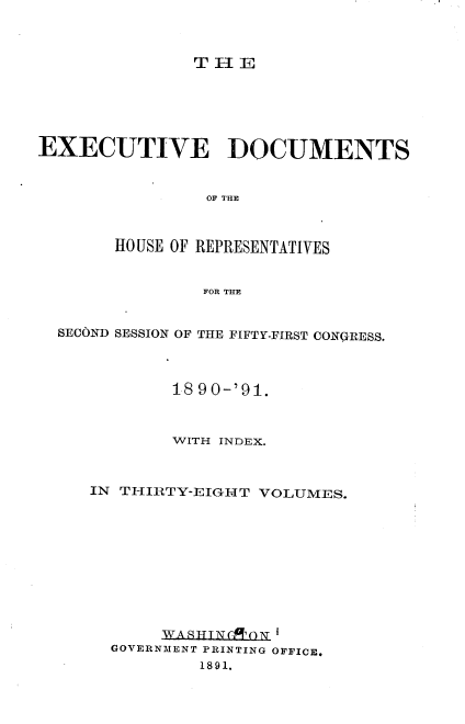 handle is hein.usccsset/usconset33608 and id is 1 raw text is: 



THE


EXECUTIVE DOCUMENTS


                OF THE



       HO USE OF REPRESENTATIVES


                FOR THE


  SECOND SESSION OF THE FIFTY-FIRST CONQRESS.




             18 90-'91.



             WITH INDEX.



     IN THIRTY-EIGHT VOLUMES.











            WAITSTN ON '
       GOVERNMENT PRINTING OFFICE.
               1891.


