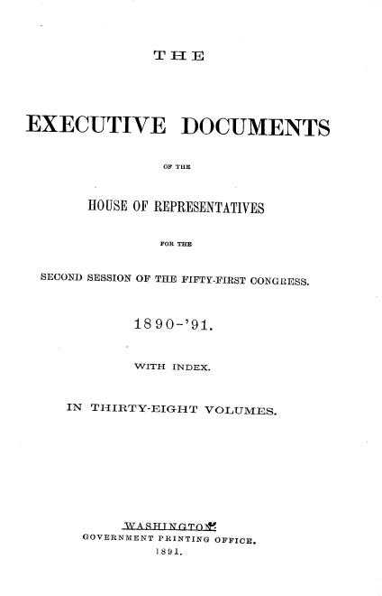 handle is hein.usccsset/usconset33609 and id is 1 raw text is: 




TIlE


EXECUTIVE DOCUMENTS



                OF THE



       HO USE OF REPRESENTATIVES


                FOR THE


  SECOND SESSION OF THE FIFTY-FIRST CONGRESS.




             18 90-'91.



             WITH INDEX.



     IN THIRTY-EIGHT VOLUMES.











            WA SATTT 4Tp*F
       GOVERNMENT PRINTING OFFICE.
               1891.



