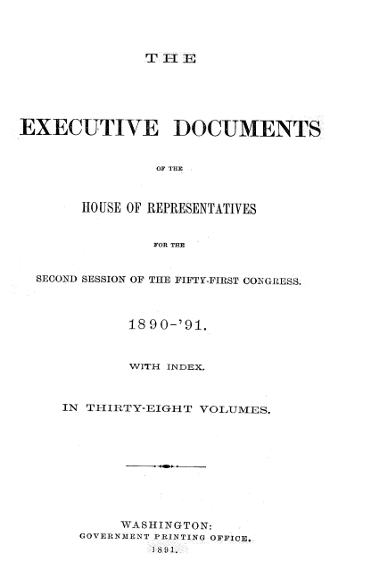 handle is hein.usccsset/usconset33610 and id is 1 raw text is: 




T 11:E


EXECUTIVE DOCUMENTS


                OF THE



        HO USE OF REPRESENTATIVES


                FOR THE


  SECOND SESSION OF THE FIFTY-FIRST CONGRESS.




             18 90-'91.



             WITH INDEX.



     IN THIRTY-EIGHT  VOLUMES.











            WASHINGTON:
       GOVERNMENT PRINTING OFFICE.
                1891.


