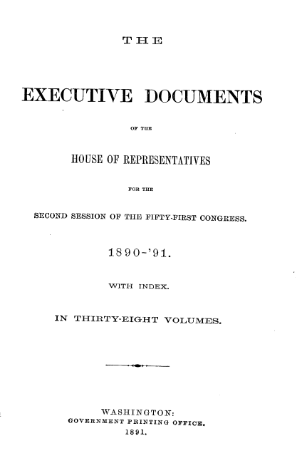 handle is hein.usccsset/usconset33611 and id is 1 raw text is: 



TlE


EXECUTIVE DOCUMENTS


                OF THE



       HO USE OF REPRESENTATIVES


                FOR THE


  SECOND SESSION OF THE FIFTY-FIRST CONGRESS.



             18 90-'91.



             WITH INDEX.



     IN THIRTY-EIGHT VOLUMES.











            WASHINGTON:
       GOVERNMENT PRINTING OFFICE,
               1891.


