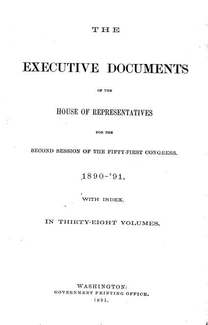 handle is hein.usccsset/usconset33612 and id is 1 raw text is: 



TlE


EXECUTIVE DOCUMENTS


                OF TUR1



       HOUSE OF REPRESENTATIVES


                FOR THE


  SECOND SESSION OF THE FIFTY-FIRST CONGRESS.




            ,1890-'91.



            WITH INDEX.



     IN THIRTY-EIGHT VOLUMES.










            WASHINGTON:
       GOVERNMENT PRINTING OFFICE.
               I8 9 1.


