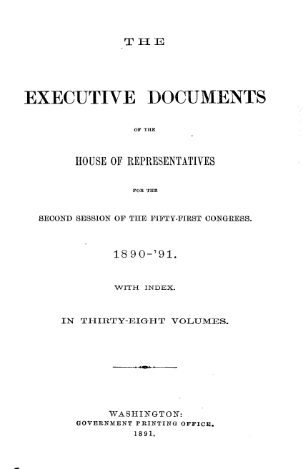 handle is hein.usccsset/usconset33614 and id is 1 raw text is: 



TH1E


EXECUTIVE DOCUMENTS






       HOUSE OF REPRESENTATIVES


                FOR THE


  SECOND SESSION OF THE FIFTY-FIRST CONGRESS.



             18 90-'91.



             WITH INDEX.



     IN THIRTY-EIGHT VOLUMES.










            WASHINGTON:
        GOVERNMENT PRINTING OFFICE.
                1891.


