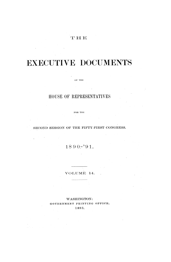 handle is hein.usccsset/usconset33615 and id is 1 raw text is: 









rT HE


EXECUTIVE DOCUMENTS








        HOUSE OF REPRESENTATIVES



                FOR THlE


SECOND SESSION OF THE FIFTY-FIRST CONGRESS.




           18 90.-'91.






           VOLUME  14.






           WASHINGTON:
      GOVERNMENT PRINTING OFFICE.
               1.893.


