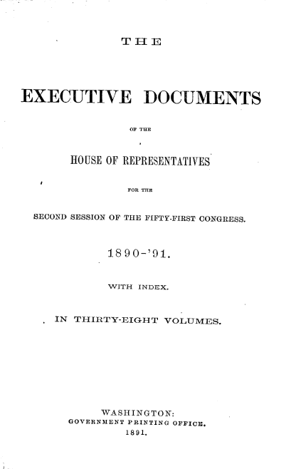 handle is hein.usccsset/usconset33617 and id is 1 raw text is: 



THE


EXECUTIVE DOCUMENTS






       HOUSE OF REPRESENTATIVES


                FOR THE


  SECOND SESSION OF THE FIFTY-FIRST CONGRESS.



             18 9 0-'91.



             WITH INDEX.



     IN THIRTY-EIGHT VOLUMES.










            WASHINGTON:
       GOVERNMENT PRINTING OFFICE.
               1891.


