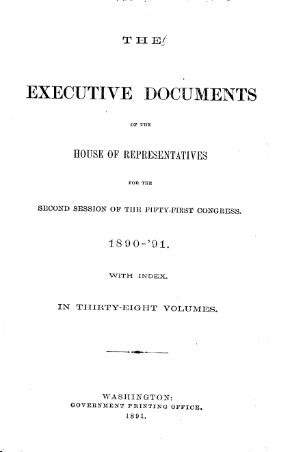handle is hein.usccsset/usconset33618 and id is 1 raw text is: 



TH  EL


EXECUTIVE DOCUMENTS






       HOUSE OF REPRESENTATIVES


                FOR THE


  SECOND SESSION OF THE FIFTY-FIRST CONGRESS.



             18 90-'91.



             WITH INDEX.



     IN THIRTY-EIGHT VOLUMES.










            WASHINGTON:
       GOVERNMENT PRINTING OFFICE.
               1891.



