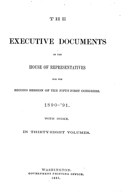 handle is hein.usccsset/usconset33619 and id is 1 raw text is: 




TIE


EXECUTIVE DOCUMENTS


                OF THE



       HO USE OF REPRESENTATIVES


                FOR THE


  SECOND SESSION OF THE FIFTY-FIRST CONGRESS.



             18 90-'91.



             WITH INDEX.



     IN THIRTY-EIGHT VOLUMES.










            WASHINGTON:
       GOVERNMENT PRINTING OFFICE.
               1891.


