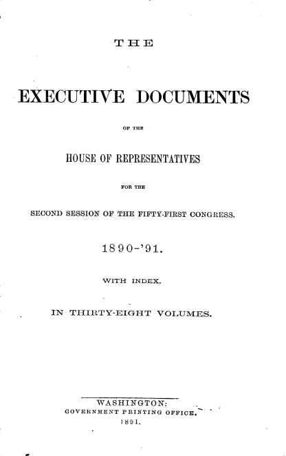 handle is hein.usccsset/usconset33620 and id is 1 raw text is: 



T I- E


EXECUTIVE DOCUMENTS


                OF THE



       HOUSE OF REPRESENTATIVES


                FOR THE


  SECOND SESSION OF THE FIFTY-FIRST CONGRESS.



             18 90-'91.



             WITH INDEX.



     IN THIRTY-EIGHT  VOLUMES.










            WASHINGTON:
       GOVERNMENT PRINTING OFFICE.
                I 891.


