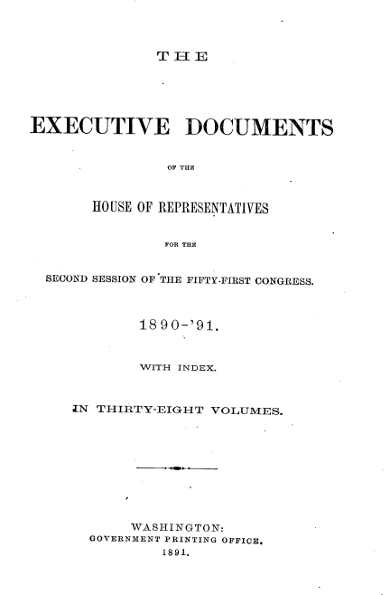 handle is hein.usccsset/usconset33621 and id is 1 raw text is: 



T-liE


EXECUTIVE DOCUMENTS


                OF THE



       HOUSE OF REPRESENTATIVES


                FOR THE


  SECOND SESSION OF THE FIFTY-FIRST CONGRESS.



             18 90-'91.



             WITH INDEX.



     IN THIRTY-EIGHT  VOLUMES.










            WASHINGTON:
       GOVERNMENT PRINTING OFFICE.
                1891.


