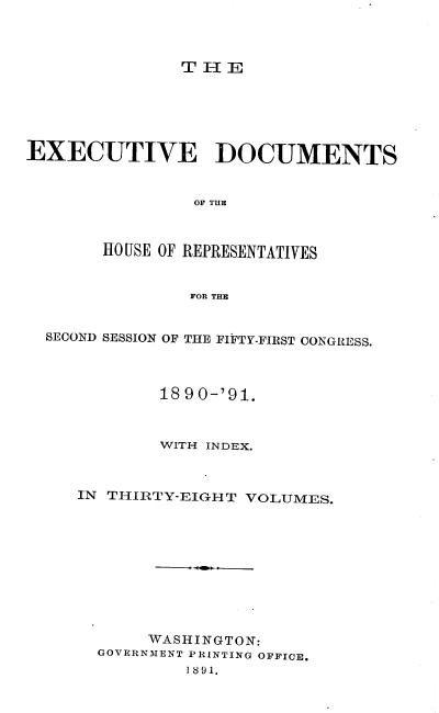 handle is hein.usccsset/usconset33622 and id is 1 raw text is: 



THE


EXECUTIVE DOCUMENTS


                OF THE



       HOUSE OF REPRESENTATIVES


                FOR THE


  SECOND SESSION OF THE FIFTY-FIRST CONGRESS.



             18 90-'91.



             WITH INDEX.



     IN THIRTY-EIGHT VOLUMES.










            WASHINGTON:
       GOVERNMENT PRINTING OFFICE.
               1 891.


