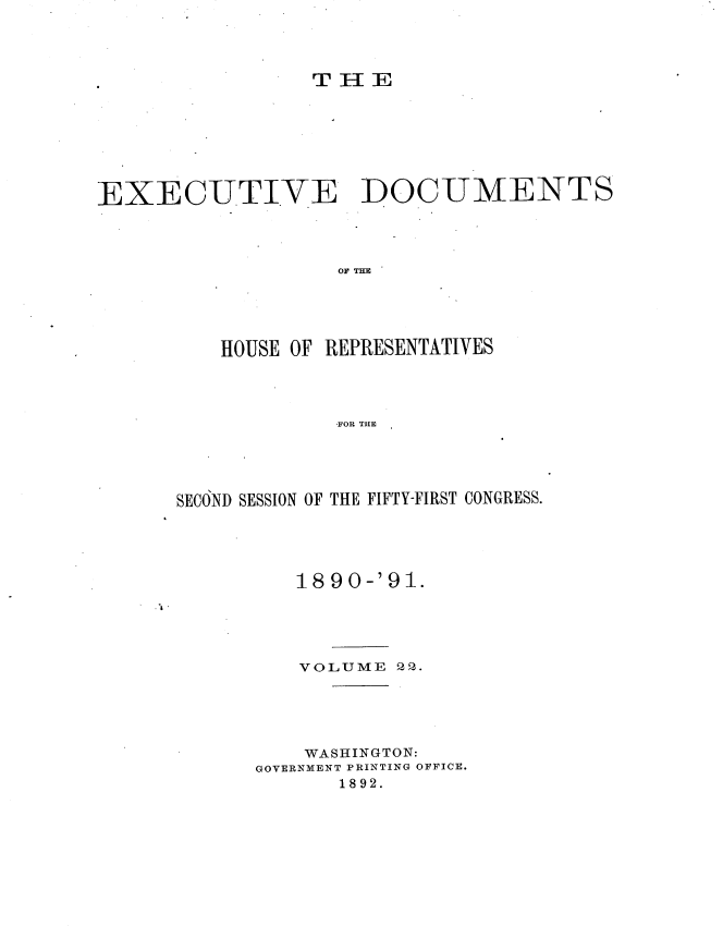 handle is hein.usccsset/usconset33623 and id is 1 raw text is: 




                 THE








EXECUTIVE DOCUMENTS




                   OF THE





          HOUSE OF REPRESENTATIVES




                   FOR THE





      SECOND SESSION OF THE FIFTY-FIRST CONGRESS.


1890-'91.


~I.


VOLUME  QP.


    WASHINGTON:
GOVERNMENT PRINTING OFFICE.
       1892.


